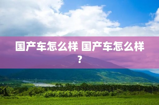 国产车怎么样 国产车怎么样? 国产车怎么样 国产车怎么样?