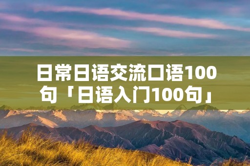 日常日语交流口语100句「日语入门100句」 日常日语交流口语100句「日语入门100句」