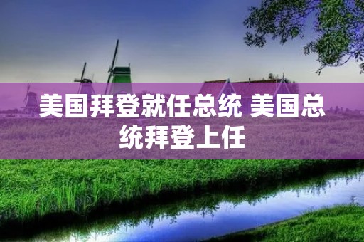 美国拜登就任总统 美国总统拜登上任 美国拜登就任总统 美国总统拜登上任