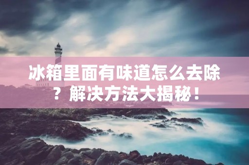 冰箱里面有味道怎么去除？解决方法大揭秘！