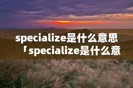 specialize是什么意思「specialize是什么意思英语怎么读」 specialize是什么意思「specialize是什么意思英语怎么读」