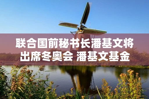 联合国前秘书长潘基文将出席冬奥会 潘基文基金会
