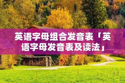 英语字母组合发音表「英语字母发音表及读法」 英语字母组合发音表「英语字母发音表及读法」