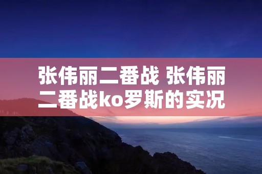 张伟丽二番战 张伟丽二番战ko罗斯的实况