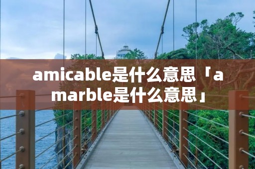 amicable是什么意思「amarble是什么意思」