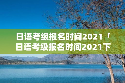日语考级报名时间2021「日语考级报名时间2021下半年」 日语考级报名时间2021「日语考级报名时间2021下半年」