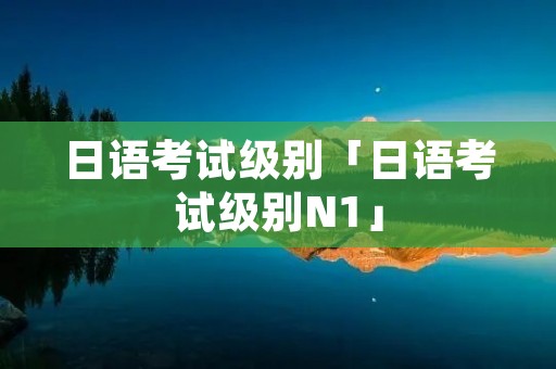 日语考试级别「日语考试级别N1」 日语考试级别「日语考试级别N1」