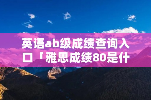 英语ab级成绩查询入口「雅思成绩80是什么水平」