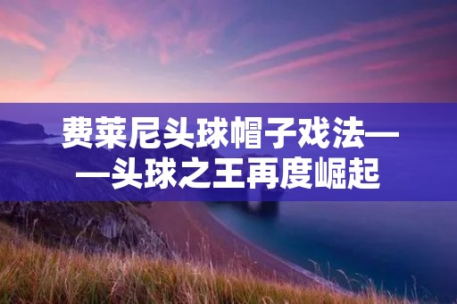 费莱尼头球帽子戏法——头球之王再度崛起