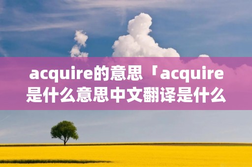 acquire的意思「acquire是什么意思中文翻译是什么意思」 acquire的意思「acquire是什么意思中文翻译是什么意思」