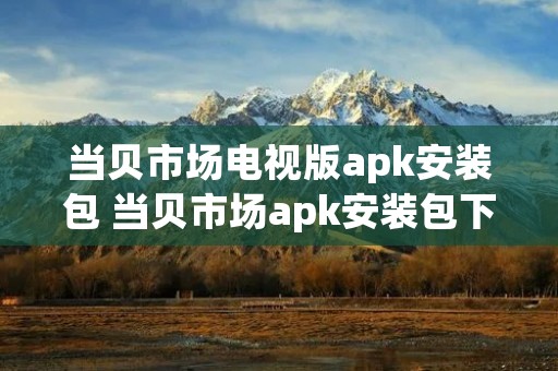 当贝市场电视版apk安装包 当贝市场apk安装包下载官网 当贝市场电视版apk安装包 当贝市场apk安装包下载官网