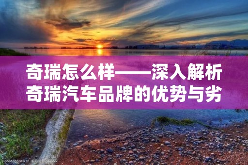 奇瑞怎么样——深入解析奇瑞汽车品牌的优势与劣势
