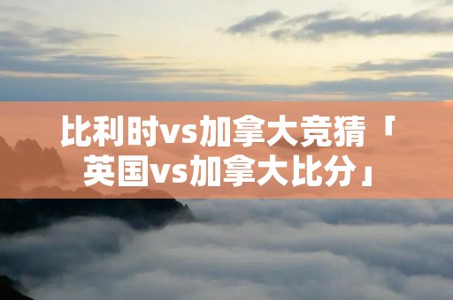 比利时vs加拿大竞猜「英国vs加拿大比分」