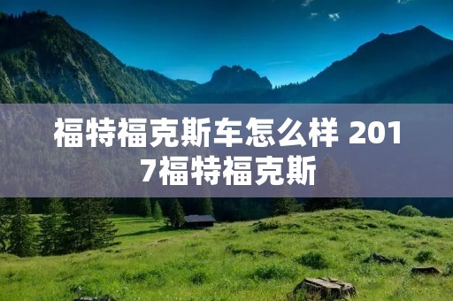 福特福克斯车怎么样 2017福特福克斯
