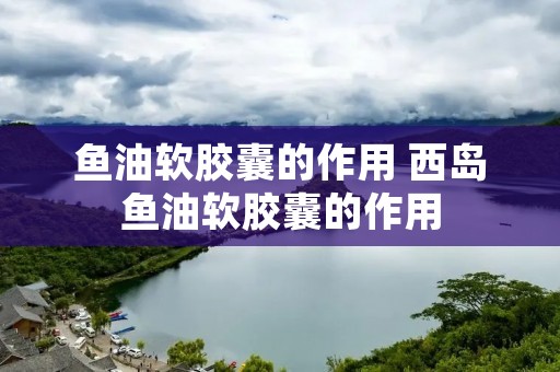 鱼油软胶囊的作用 西岛鱼油软胶囊的作用 鱼油软胶囊的作用 西岛鱼油软胶囊的作用