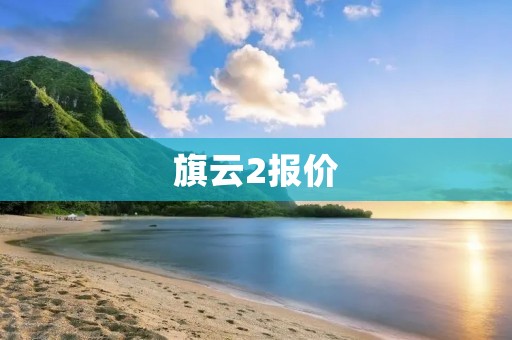 旗云2报价:实力与经济的完美结合 旗云2报价:实力与经济的完美结合