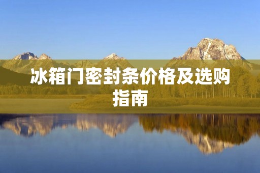 冰箱门密封条价格及选购指南 冰箱门密封条价格及选购指南