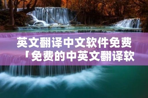 英文翻译中文软件免费「免费的中英文翻译软件」 英文翻译中文软件免费「免费的中英文翻译软件」