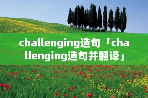 challenging造句「challenging造句并翻译」 challenging造句「challenging造句并翻译」