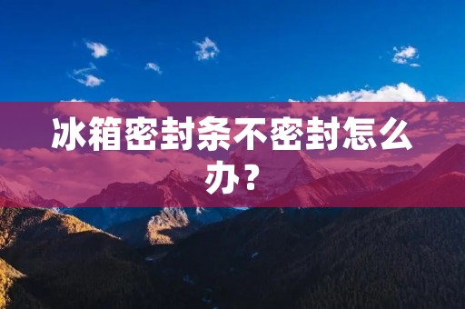 冰箱密封条不密封怎么办? 冰箱密封条不密封怎么办?