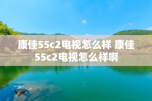康佳55c2电视怎么样 康佳55c2电视怎么样啊