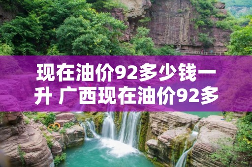 现在油价92多少钱一升 广西现在油价92多少钱一升 现在油价92多少钱一升 广西现在油价92多少钱一升