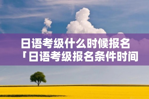 日语考级什么时候报名「日语考级报名条件时间」