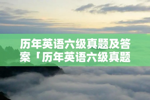 历年英语六级真题及答案「历年英语六级真题及答案解析电子版」