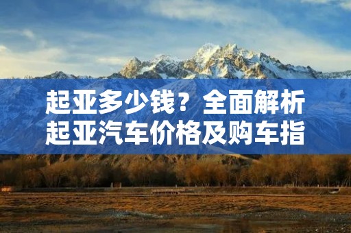 起亚多少钱？全面解析起亚汽车价格及购车指南