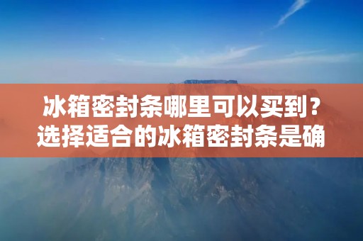 冰箱密封条哪里可以买到？选择适合的冰箱密封条是确保冰箱密封性能良好的关键。本文将为您介绍一些可以购买冰箱密封条的地方，并提供一些购买冰箱密封条的建议。