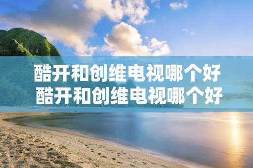 酷开和创维电视哪个好 酷开和创维电视哪个好一些 酷开和创维电视哪个好 酷开和创维电视哪个好一些