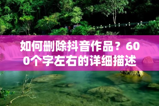 如何删除抖音作品?600个字左右的详细描述