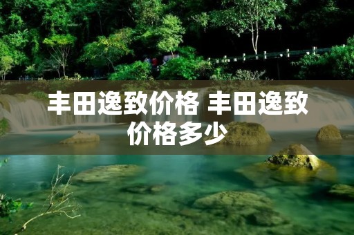 丰田逸致价格 丰田逸致价格多少 丰田逸致价格 丰田逸致价格多少