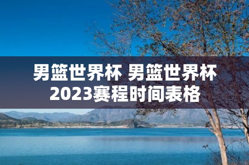 男篮世界杯 男篮世界杯2023赛程时间表格