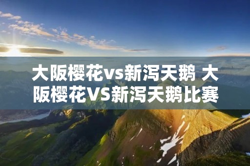 大阪樱花vs新泻天鹅 大阪樱花VS新泻天鹅比赛结果 大阪樱花vs新泻天鹅 大阪樱花VS新泻天鹅比赛结果