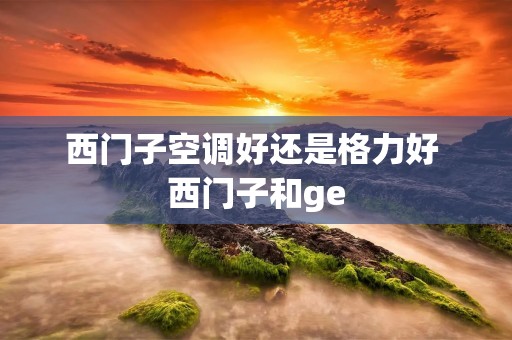 西门子空调好还是格力好 西门子和ge