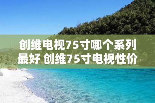 创维电视75寸哪个系列最好 创维75寸电视性价比最高的是哪个