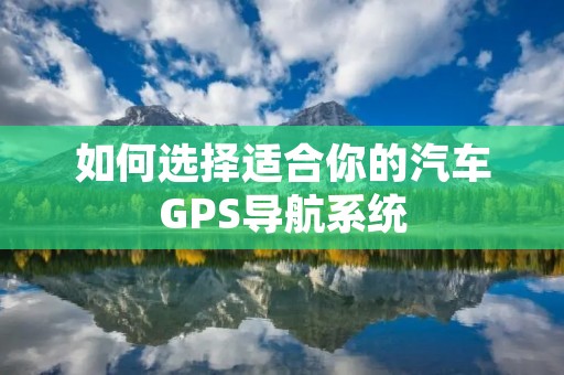 如何选择适合你的汽车GPS导航系统 如何选择适合你的汽车GPS导航系统