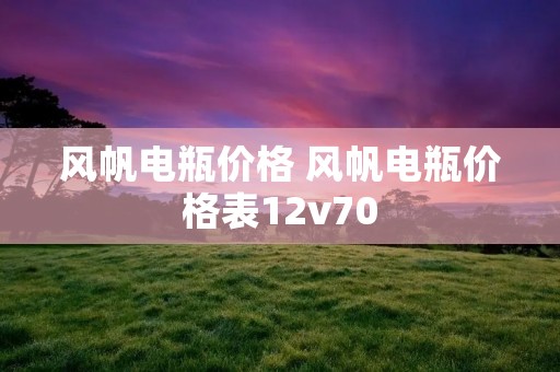 风帆电瓶价格 风帆电瓶价格表12v70