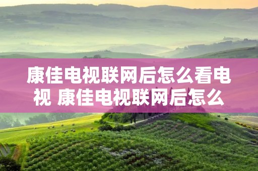 康佳电视联网后怎么看电视 康佳电视联网后怎么看电视频道