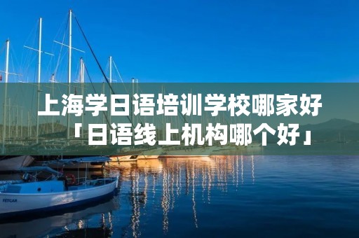 上海学日语培训学校哪家好「日语线上机构哪个好」