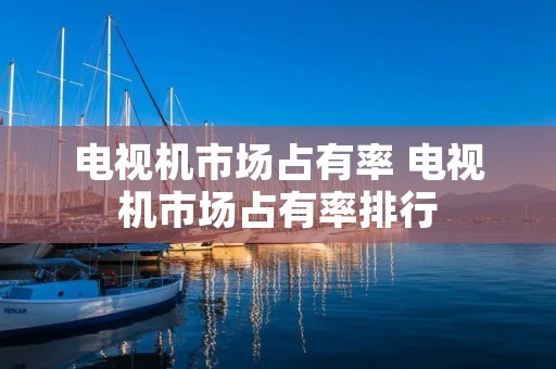 电视机市场占有率 电视机市场占有率排行