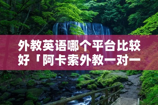 外教英语哪个平台比较好「阿卡索外教一对一价格表收费」 外教英语哪个平台比较好「阿卡索外教一对一价格表收费」