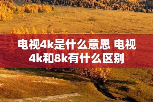 电视4k是什么意思 电视4k和8k有什么区别 电视4k是什么意思 电视4k和8k有什么区别