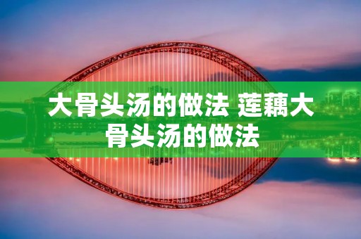 大骨头汤的做法 莲藕大骨头汤的做法 大骨头汤的做法 莲藕大骨头汤的做法