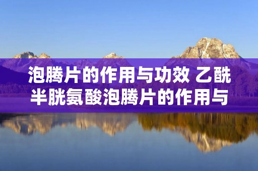 泡腾片的作用与功效 乙酰半胱氨酸泡腾片的作用与功效