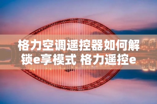 格力空调遥控器如何解锁e享模式 格力遥控e享怎么调才制冷? 格力空调遥控器如何解锁e享模式 格力遥控e享怎么调才制冷?