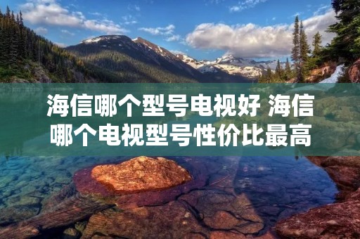 海信哪个型号电视好 海信哪个电视型号性价比最高 海信哪个型号电视好 海信哪个电视型号性价比最高