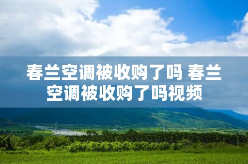 春兰空调被收购了吗 春兰空调被收购了吗视频 春兰空调被收购了吗 春兰空调被收购了吗视频