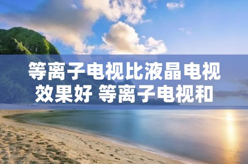 等离子电视比液晶电视效果好 等离子电视和液晶电视的优点和缺点